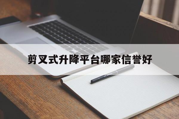 剪叉式升降平台哪家信誉好（剪叉式升降工作平台哪家好）